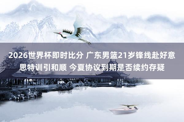 2026世界杯即时比分 广东男篮21岁锋线赴好意思特训引和顺 今夏协议到期是否续约存疑
