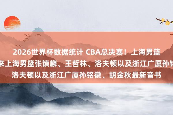2026世界杯数据统计 CBA总决赛！上海男篮vs浙江广厦，赛前带来上海男篮张镇麟、王哲林、洛夫顿以及浙江广厦孙铭徽、胡金秋最新音书