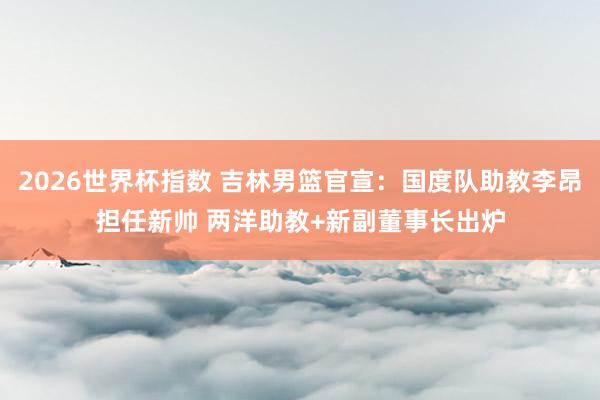 2026世界杯指数 吉林男篮官宣：国度队助教李昂担任新帅 两洋助教+新副董事长出炉