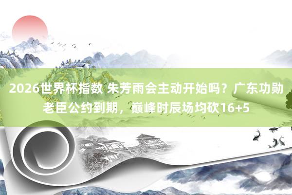 2026世界杯指数 朱芳雨会主动开始吗？广东功勋老臣公约到期，巅峰时辰场均砍16+5