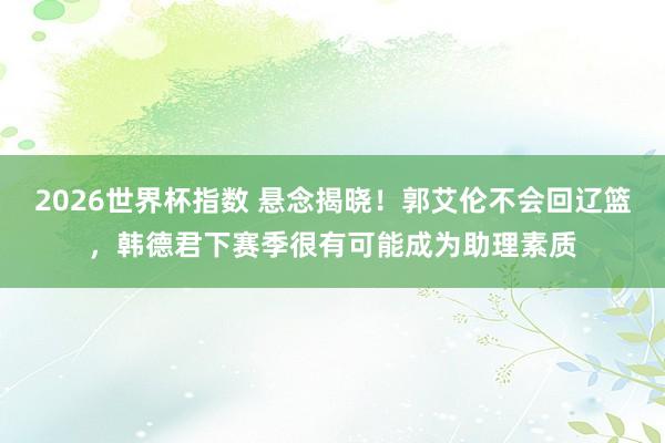 2026世界杯指数 悬念揭晓！郭艾伦不会回辽篮，韩德君下赛季很有可能成为助理素质