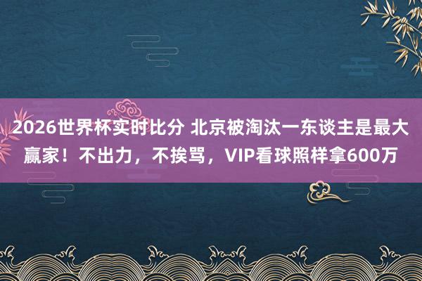 2026世界杯实时比分 北京被淘汰一东谈主是最大赢家！不出力，不挨骂，VIP看球照样拿600万