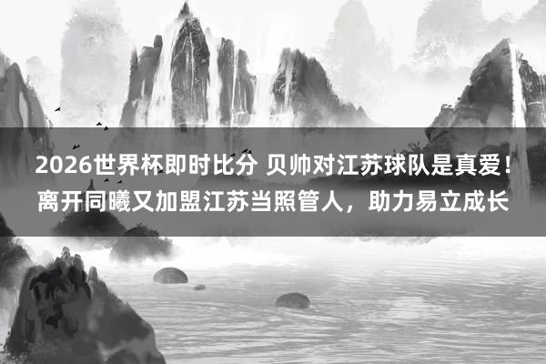 2026世界杯即时比分 贝帅对江苏球队是真爱！离开同曦又加盟江苏当照管人，助力易立成长