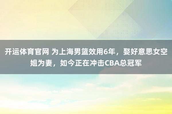 开运体育官网 为上海男篮效用6年，娶好意思女空姐为妻，如今正在冲击CBA总冠军
