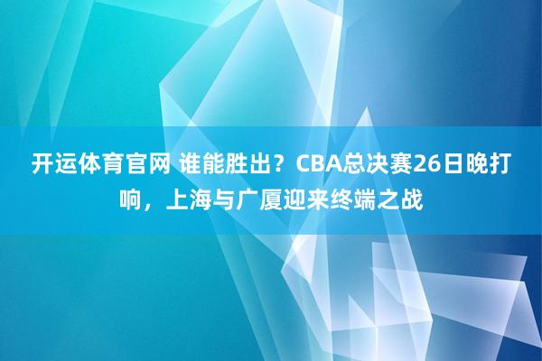 开运体育官网 谁能胜出？CBA总决赛26日晚打响，上海与广厦迎来终端之战