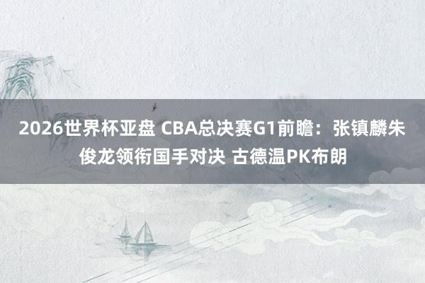 2026世界杯亚盘 CBA总决赛G1前瞻：张镇麟朱俊龙领衔国手对决 古德温PK布朗