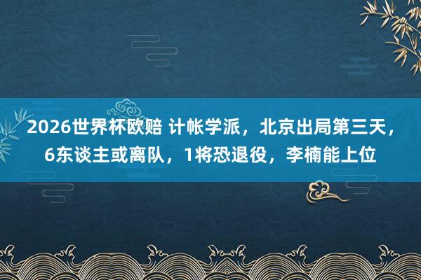 2026世界杯欧赔 计帐学派，北京出局第三天，6东谈主或离队，1将恐退役，李楠能上位