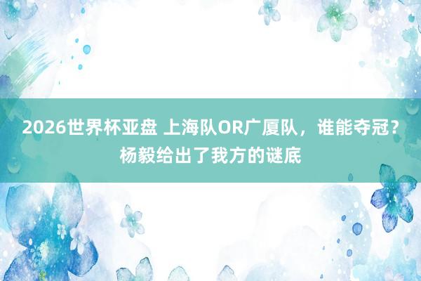 2026世界杯亚盘 上海队OR广厦队，谁能夺冠？杨毅给出了我方的谜底