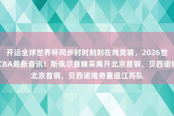 开运全球世界杯同步时时刻刻在线竞猜，2026世界杯文字直播 CBA最新音讯！斯佩尔曼精采离开北京首钢，贝西诺维奇重返江苏队