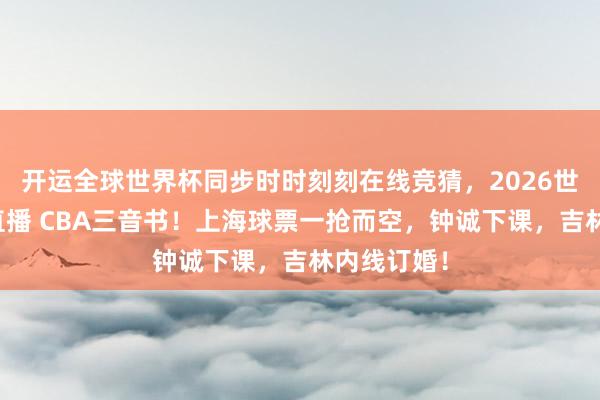 开运全球世界杯同步时时刻刻在线竞猜，2026世界杯文字直播 CBA三音书！上海球票一抢而空，钟诚下课，吉林内线订婚！