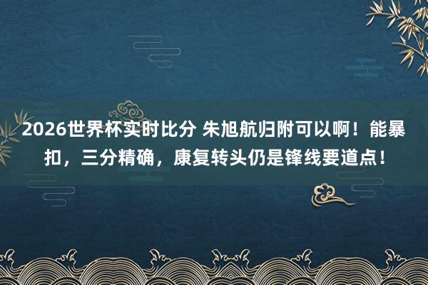 2026世界杯实时比分 朱旭航归附可以啊！能暴扣，三分精确，康复转头仍是锋线要道点！