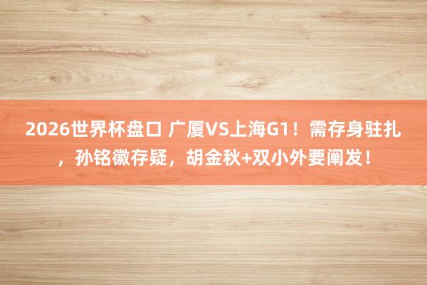 2026世界杯盘口 广厦VS上海G1！需存身驻扎，孙铭徽存疑，胡金秋+双小外要阐发！