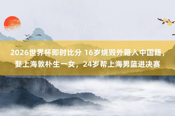 2026世界杯即时比分 16岁烧毁外籍入中国籍，娶上海敦朴生一女，24岁帮上海男篮进决赛