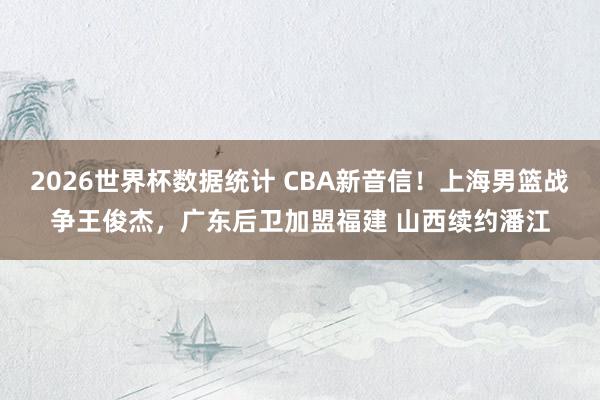 2026世界杯数据统计 CBA新音信！上海男篮战争王俊杰，广东后卫加盟福建 山西续约潘江