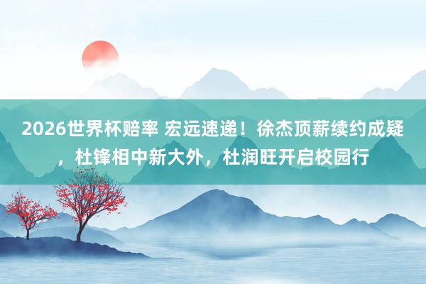2026世界杯赔率 宏远速递！徐杰顶薪续约成疑，杜锋相中新大外，杜润旺开启校园行
