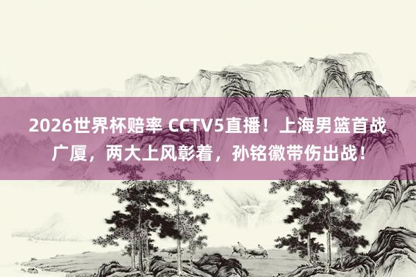 2026世界杯赔率 CCTV5直播！上海男篮首战广厦，两大上风彰着，孙铭徽带伤出战！