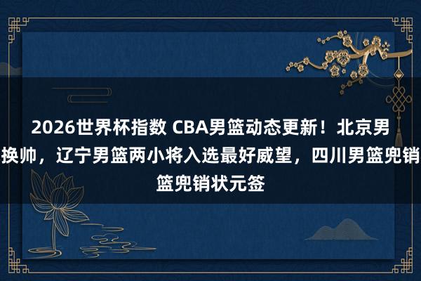 2026世界杯指数 CBA男篮动态更新！北京男篮探求换帅，辽宁男篮两小将入选最好威望，四川男篮兜销状元签