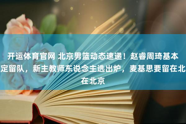 开运体育官网 北京男篮动态速递！赵睿周琦基本敲定留队，新主教师东说念主选出炉，麦基思要留在北京