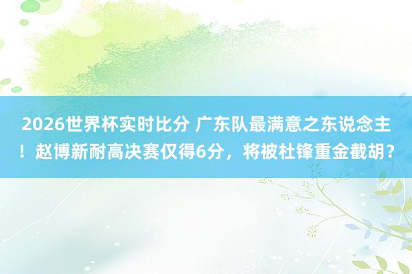 2026世界杯实时比分 广东队最满意之东说念主！赵博新耐高决赛仅得6分，将被杜锋重金截胡？