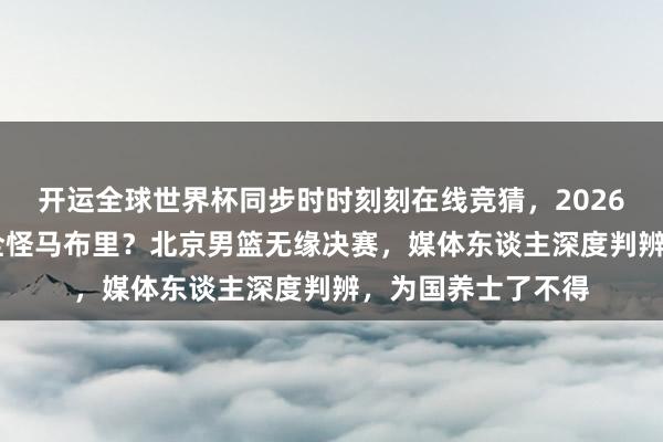 开运全球世界杯同步时时刻刻在线竞猜，2026世界杯文字直播 全怪马布里？北京男篮无缘决赛，媒体东谈主深度判辨，为国养士了不得
