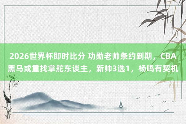 2026世界杯即时比分 功勋老帅条约到期，CBA黑马或重找掌舵东谈主，新帅3选1，杨鸣有契机
