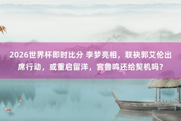 2026世界杯即时比分 李梦亮相，联袂郭艾伦出席行动，或重启留洋，宫鲁鸣还给契机吗？