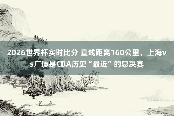 2026世界杯实时比分 直线距离160公里，上海vs广厦是CBA历史“最近”的总决赛
