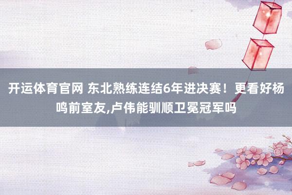 开运体育官网 东北熟练连结6年进决赛！更看好杨鸣前室友，卢伟能驯顺卫冕冠军吗