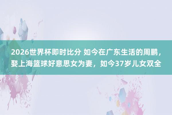 2026世界杯即时比分 如今在广东生活的周鹏，娶上海篮球好意思女为妻，如今37岁儿女双全