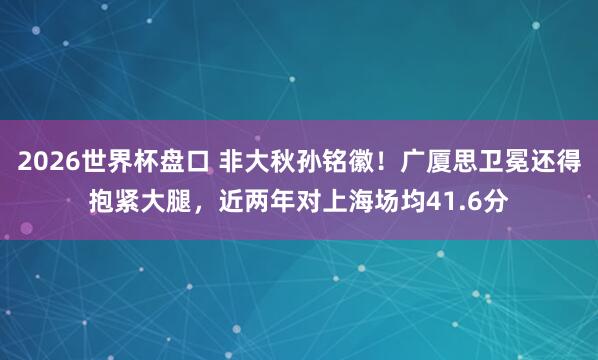 2026世界杯盘口 非大秋孙铭徽！广厦思卫冕还得抱紧大腿，近两年对上海场均41.6分