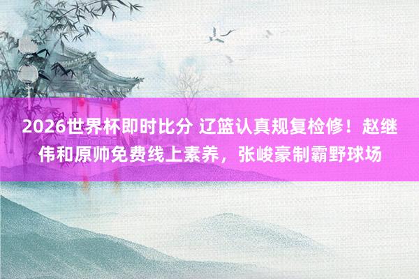 2026世界杯即时比分 辽篮认真规复检修！赵继伟和原帅免费线上素养，张峻豪制霸野球场