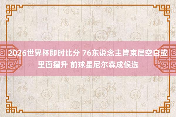 2026世界杯即时比分 76东说念主管束层空白或里面擢升 前球星尼尔森成候选