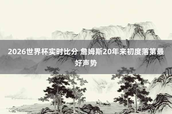 2026世界杯实时比分 詹姆斯20年来初度落第最好声势