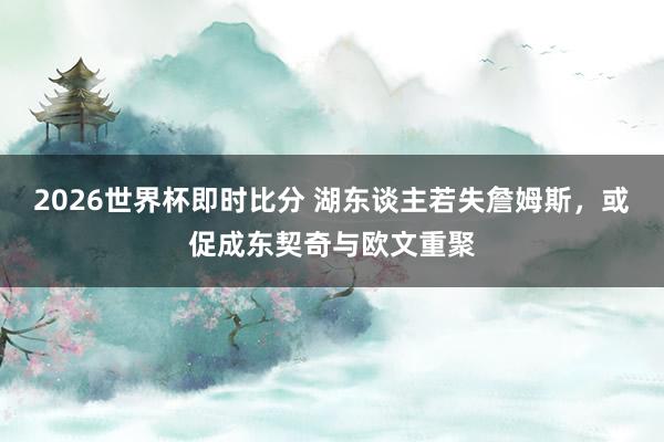 2026世界杯即时比分 湖东谈主若失詹姆斯，或促成东契奇与欧文重聚