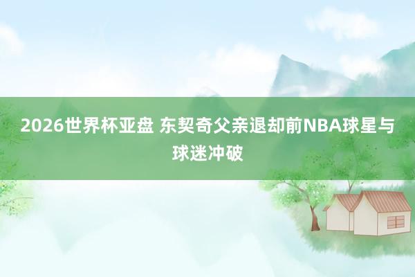 2026世界杯亚盘 东契奇父亲退却前NBA球星与球迷冲破
