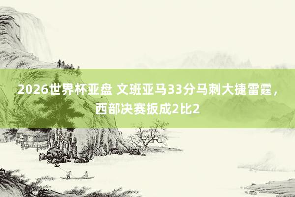 2026世界杯亚盘 文班亚马33分马刺大捷雷霆，西部决赛扳成2比2