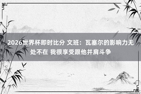 2026世界杯即时比分 文班：瓦塞尔的影响力无处不在 我很享受跟他并肩斗争