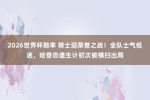 2026世界杯赔率 骑士迎荣誉之战！全队士气低迷，哈登恐遭生计初次被横扫出局