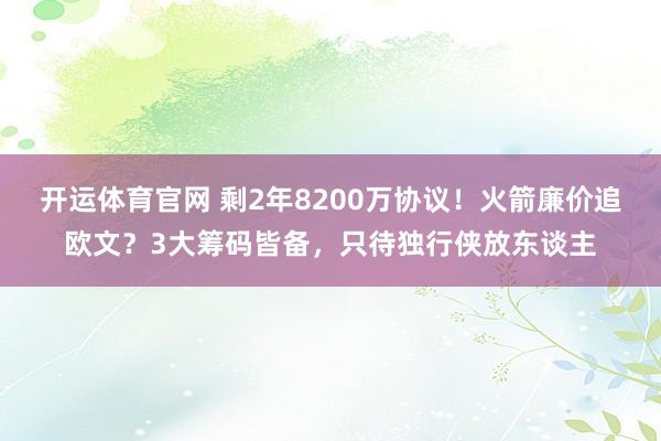 开运体育官网 剩2年8200万协议！火箭廉价追欧文？3大筹码皆备，只待独行侠放东谈主