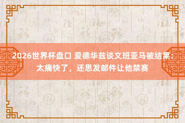 2026世界杯盘口 爱德华兹谈文班亚马被结果：太痛快了，还思发邮件让他禁赛