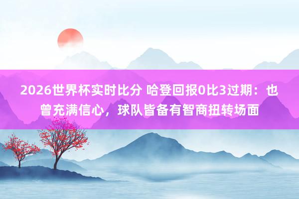 2026世界杯实时比分 哈登回报0比3过期：也曾充满信心，球队皆备有智商扭转场面