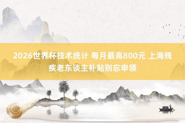 2026世界杯技术统计 每月最高800元 上海残疾老东谈主补贴别忘申领