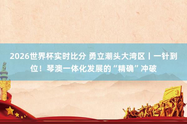 2026世界杯实时比分 勇立潮头大湾区丨一针到位！琴澳一体化发展的“精确”冲破