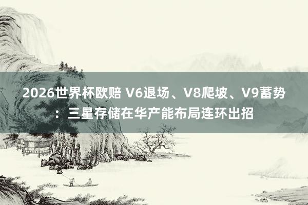2026世界杯欧赔 V6退场、V8爬坡、V9蓄势：三星存储在华产能布局连环出招