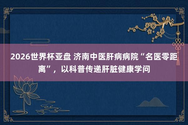 2026世界杯亚盘 济南中医肝病病院“名医零距离”，以科普传递肝脏健康学问