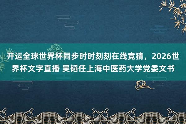 开运全球世界杯同步时时刻刻在线竞猜，2026世界杯文字直播 吴韬任上海中医药大学党委文书