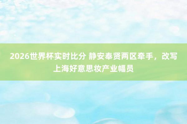 2026世界杯实时比分 静安奉贤两区牵手，改写上海好意思妆产业幅员