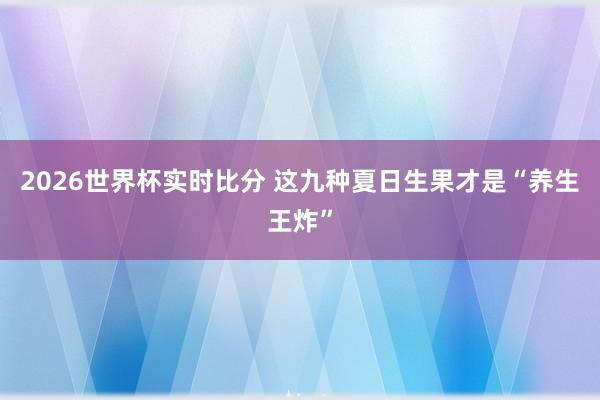 2026世界杯实时比分 这九种夏日生果才是“养生王炸”