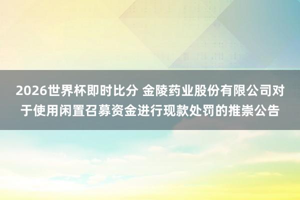2026世界杯即时比分 金陵药业股份有限公司对于使用闲置召募资金进行现款处罚的推崇公告