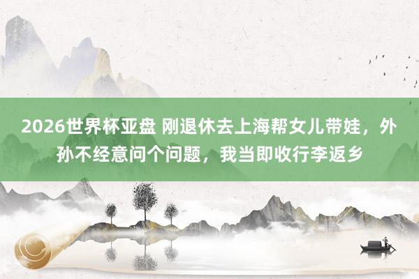2026世界杯亚盘 刚退休去上海帮女儿带娃，外孙不经意问个问题，我当即收行李返乡
